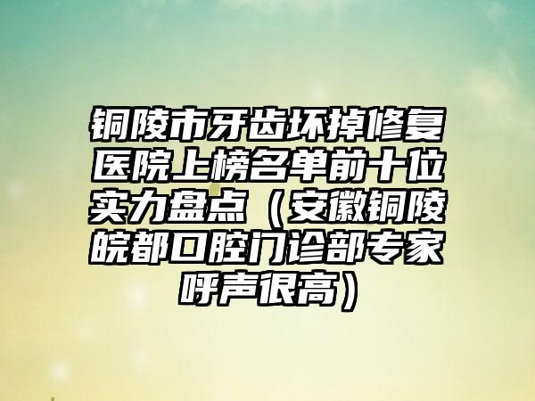 铜陵市牙齿坏掉修复医院上榜名单前十位实力盘点（安徽铜陵皖都口腔门诊部专家呼声很高）