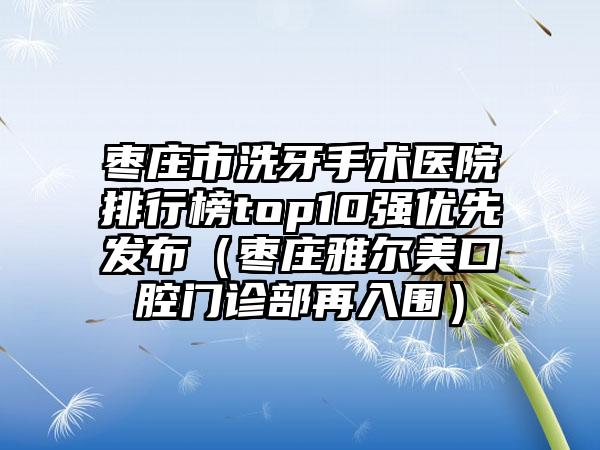 枣庄市洗牙手术医院排行榜top10强优先发布（枣庄雅尔美口腔门诊部再入围）