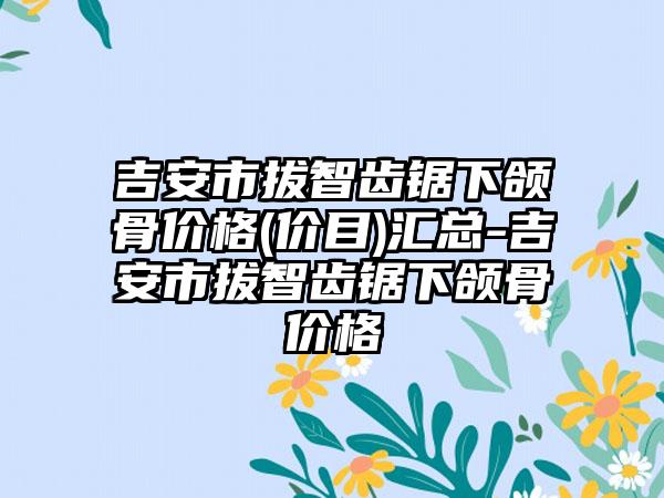 吉安市拔智齿锯下颌骨价格(价目)汇总-吉安市拔智齿锯下颌骨价格