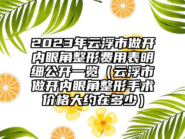 2023年云浮市做开内眼角整形费用表明细公开一览（云浮市做开内眼角整形手术价格大约在多少）