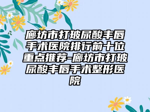 廊坊市打玻尿酸丰唇手术医院排行前十位重点推荐-廊坊市打玻尿酸丰唇手术整形医院