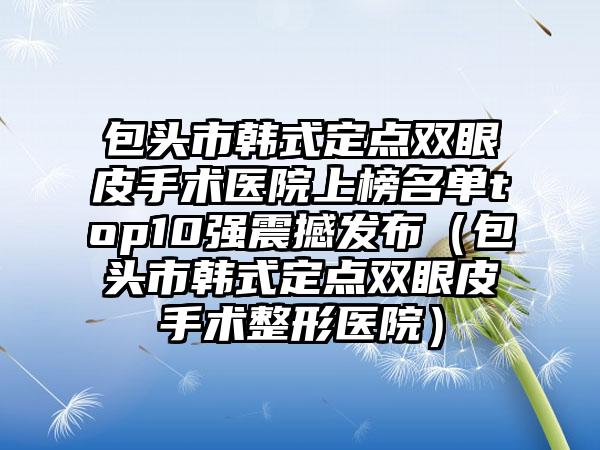 包头市韩式定点双眼皮手术医院上榜名单top10强震撼发布（包头市韩式定点双眼皮手术整形医院）