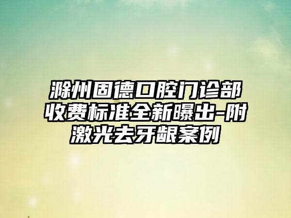 滁州固德口腔门诊部收费标准全新曝出-附激光去牙龈案例