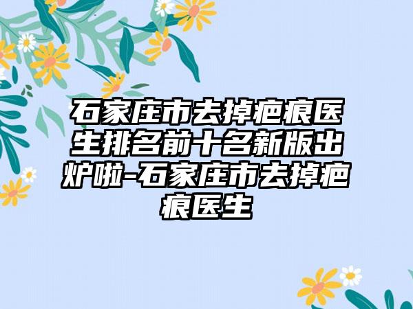 石家庄市去掉疤痕医生排名前十名新版出炉啦-石家庄市去掉疤痕医生