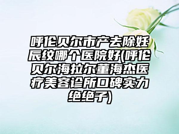 呼伦贝尔市产去除妊辰纹哪个医院好(呼伦贝尔海拉尔董海杰医疗美容诊所口碑实力绝绝子)