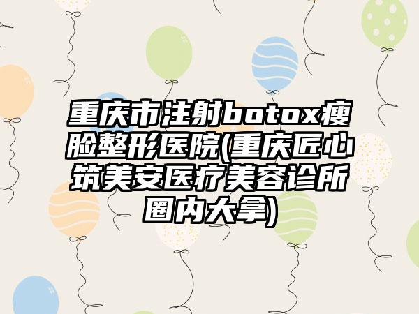 重庆市注射botox瘦脸整形医院(重庆匠心筑美安医疗美容诊所圈内大拿)