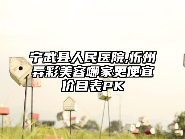 宁武县人民医院,忻州异彩美容哪家更便宜价目表PK