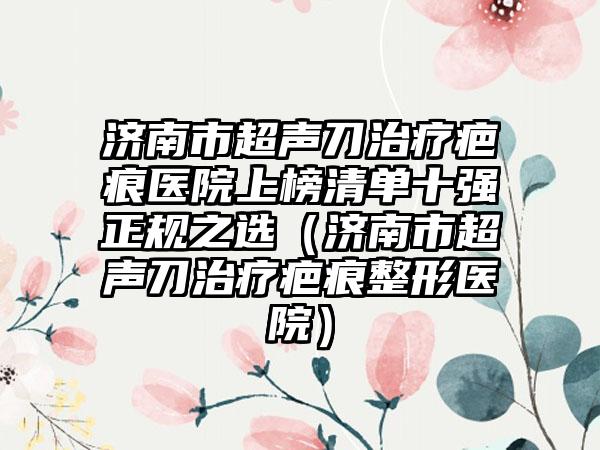 济南市超声刀治疗疤痕医院上榜清单十强正规之选（济南市超声刀治疗疤痕整形医院）