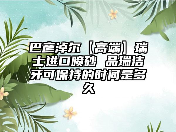 巴彦淖尔【高端】瑞士进口喷砂 品瑞洁牙可保持的时间是多久