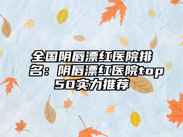 全国阴唇漂红医院排名：阴唇漂红医院top50实力推荐