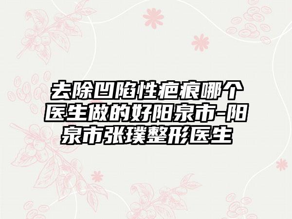 去除凹陷性疤痕哪个医生做的好阳泉市-阳泉市张璞整形医生