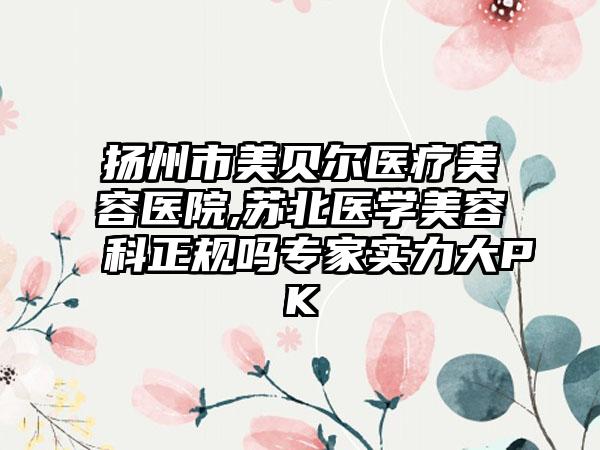 扬州市美贝尔医疗美容医院,苏北医学美容科正规吗专家实力大PK