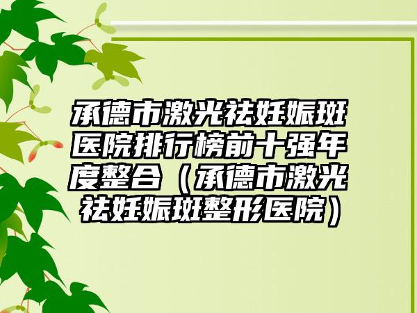 承德市激光祛妊娠斑医院排行榜前十强年度整合（承德市激光祛妊娠斑整形医院）