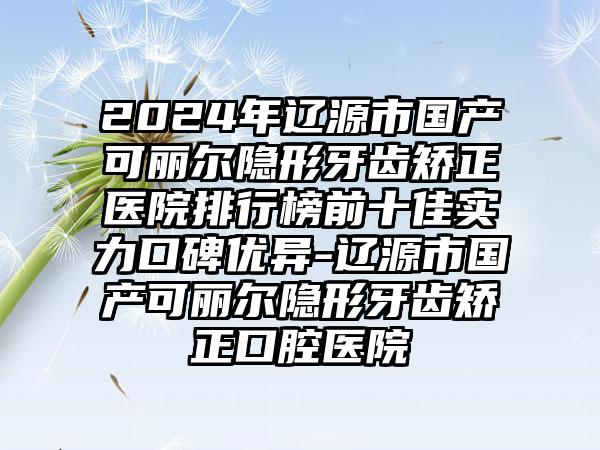 2024年辽源市国产可丽尔隐形牙齿矫正医院排行榜前十佳实力口碑优异-辽源市国产可丽尔隐形牙齿矫正口腔医院