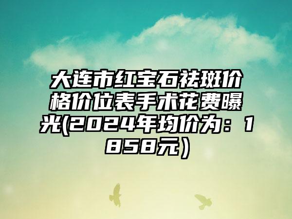 大连市红宝石祛斑价格价位表手术花费曝光(2024年均价为：1858元）