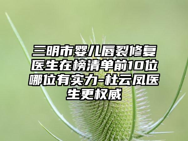 三明市婴儿唇裂修复医生在榜清单前10位哪位有实力-杜云凤医生更权威