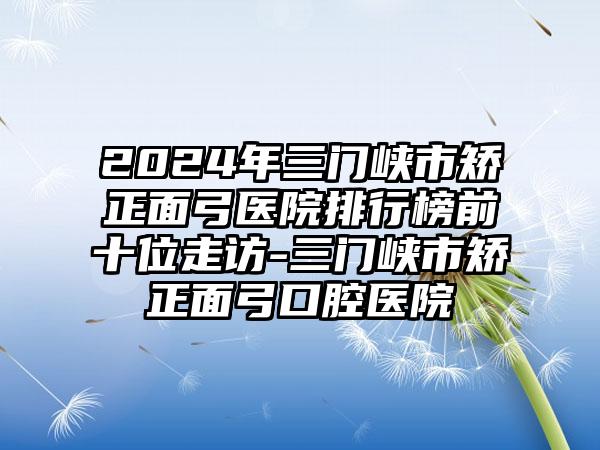 2024年三门峡市矫正面弓医院排行榜前十位走访-三门峡市矫正面弓口腔医院