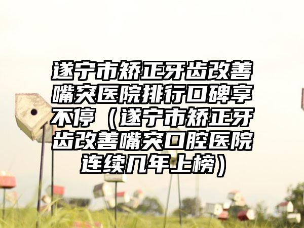 遂宁市矫正牙齿改善嘴突医院排行口碑享不停（遂宁市矫正牙齿改善嘴突口腔医院连续几年上榜）