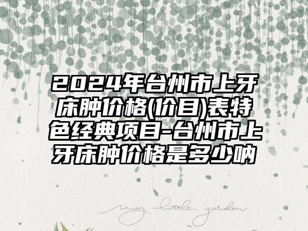 2024年台州市上牙床肿价格(价目)表特色经典项目-台州市上牙床肿价格是多少呐