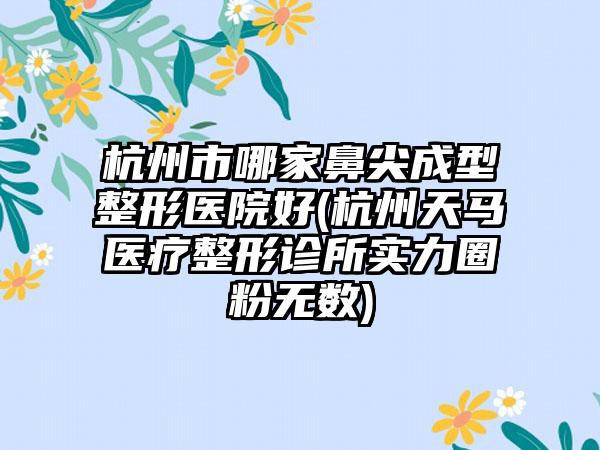 杭州市哪家鼻尖成型整形医院好(杭州天马医疗整形诊所实力圈粉无数)