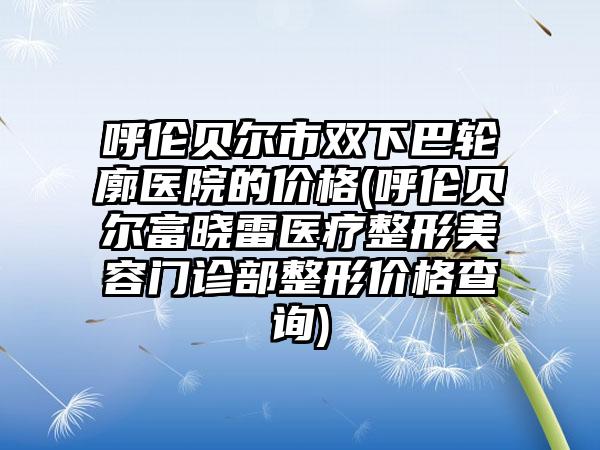 呼伦贝尔市双下巴轮廓医院的价格(呼伦贝尔富晓雷医疗整形美容门诊部整形价格查询)