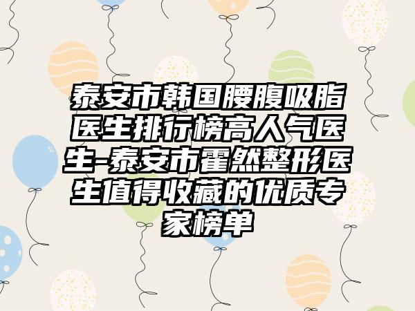 泰安市韩国腰腹吸脂医生排行榜高人气医生-泰安市霍然整形医生值得收藏的优质专家榜单