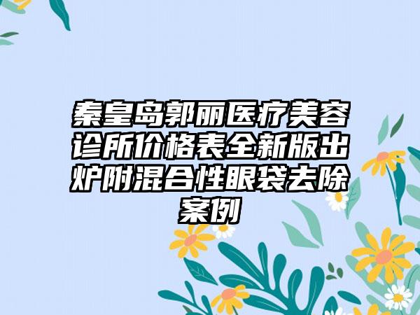 秦皇岛郭丽医疗美容诊所价格表全新版出炉附混合性眼袋去除案例