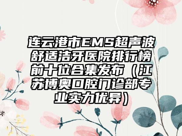 连云港市EMS超声波舒适洁牙医院排行榜前十位合集发布（江苏博奥口腔门诊部专业实力优异）