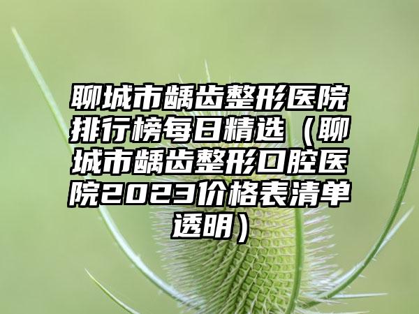 聊城市龋齿整形医院排行榜每日精选（聊城市龋齿整形口腔医院2023价格表清单透明）