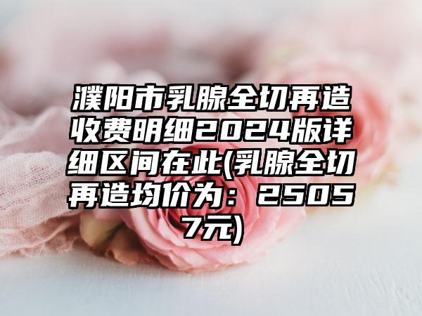 濮阳市乳腺全切再造收费明细2024版详细区间在此(乳腺全切再造均价为：25057元)