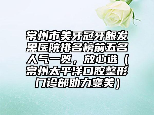 常州市美牙冠牙龈发黑医院排名榜前五名人气一览，放心选（常州太平洋口腔整形门诊部助力变美）