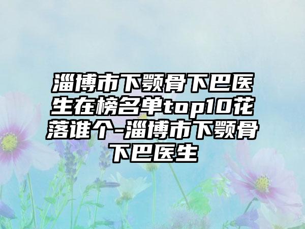 淄博市下颚骨下巴医生在榜名单top10花落谁个-淄博市下颚骨下巴医生