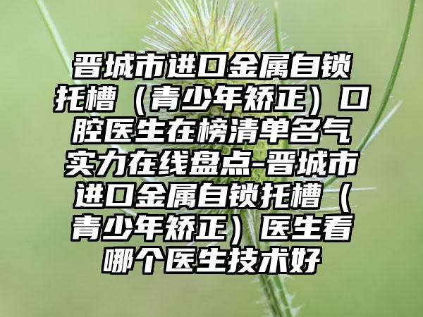 晋城市进口金属自锁托槽（青少年矫正）口腔医生在榜清单名气实力在线盘点-晋城市进口金属自锁托槽（青少年矫正）医生看哪个医生技术好