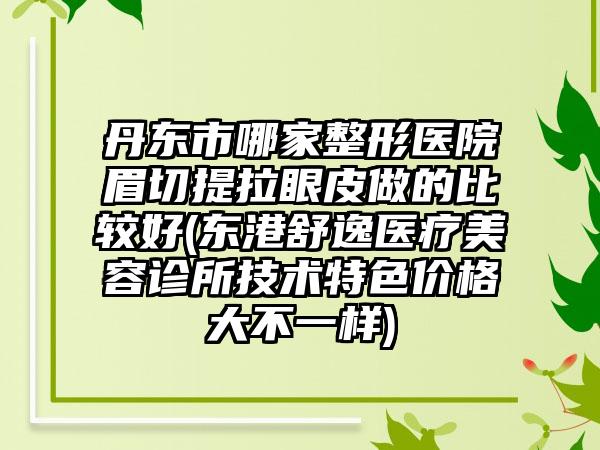 丹东市哪家整形医院眉切提拉眼皮做的比较好(东港舒逸医疗美容诊所技术特色价格大不一样)