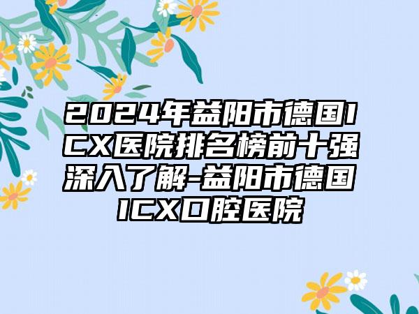 2024年益阳市德国ICX医院排名榜前十强深入了解-益阳市德国ICX口腔医院