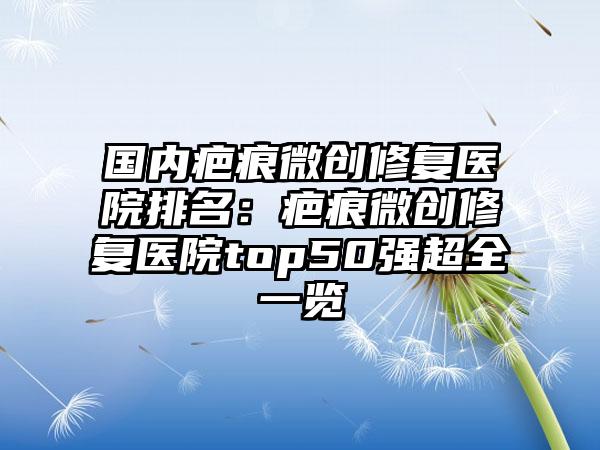 国内疤痕微创修复医院排名：疤痕微创修复医院top50强超全一览