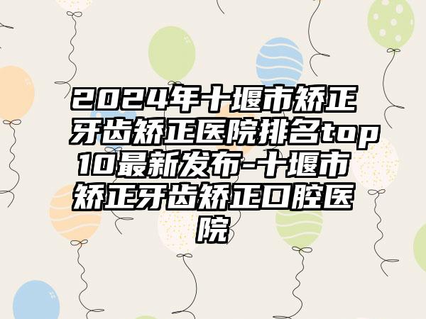 2024年十堰市矫正牙齿矫正医院排名top10最新发布-十堰市矫正牙齿矫正口腔医院