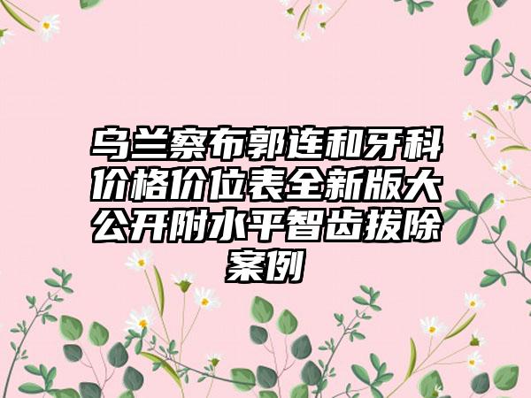 乌兰察布郭连和牙科价格价位表全新版大公开附水平智齿拔除案例