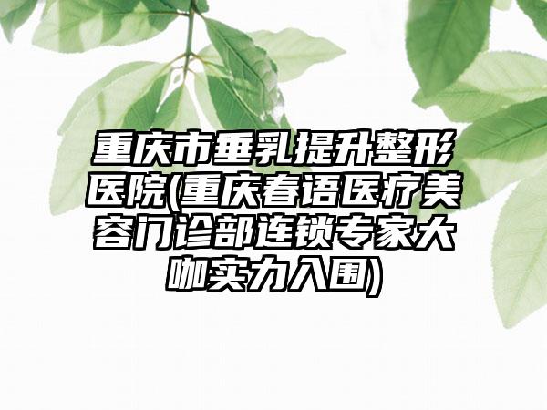 重庆市垂乳提升整形医院(重庆春语医疗美容门诊部连锁专家大咖实力入围)