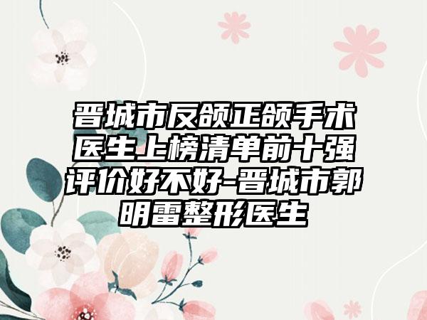 晋城市反颌正颌手术医生上榜清单前十强评价好不好-晋城市郭明雷整形医生