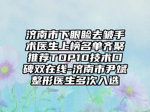 济南市下眼睑去皱手术医生上榜名单齐聚推荐TOP10技术口碑双在线-济南市尹斌整形医生多次入选