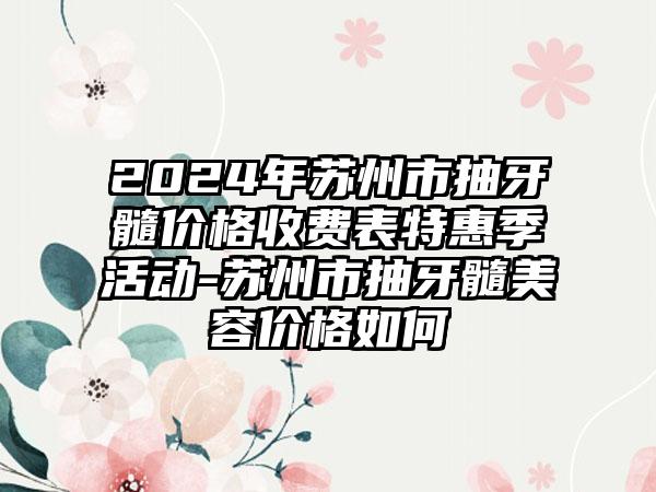 2024年苏州市抽牙髓价格收费表特惠季活动-苏州市抽牙髓美容价格如何