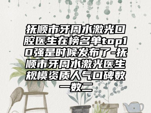 抚顺市牙周水激光口腔医生在榜名单top10强是时候发布了-抚顺市牙周水激光医生规模资质人气口碑数一数二