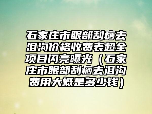 石家庄市眼部刮痧去泪沟价格收费表超全项目闪亮曝光（石家庄市眼部刮痧去泪沟费用大概是多少钱）