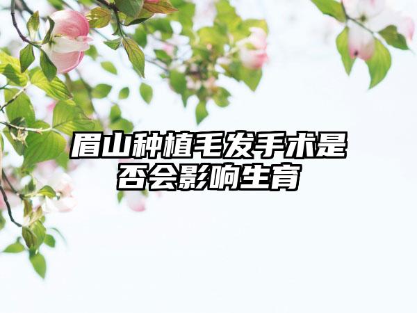 眉山种植毛发手术是否会影响生育