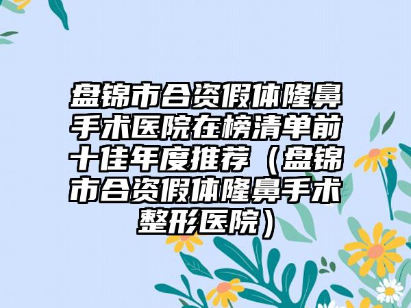 盘锦市合资假体隆鼻手术医院在榜清单前十佳年度推荐（盘锦市合资假体隆鼻手术整形医院）