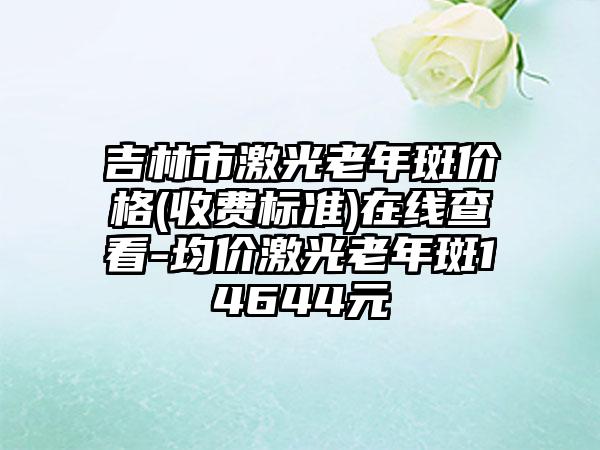 吉林市激光老年斑价格(收费标准)在线查看-均价激光老年斑14644元