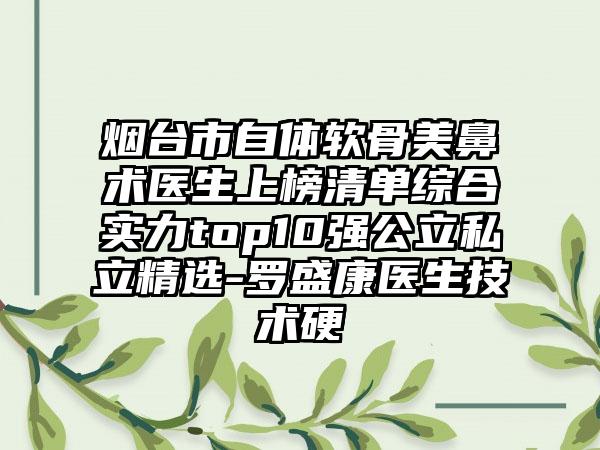 烟台市自体软骨美鼻术医生上榜清单综合实力top10强公立私立精选-罗盛康医生技术硬