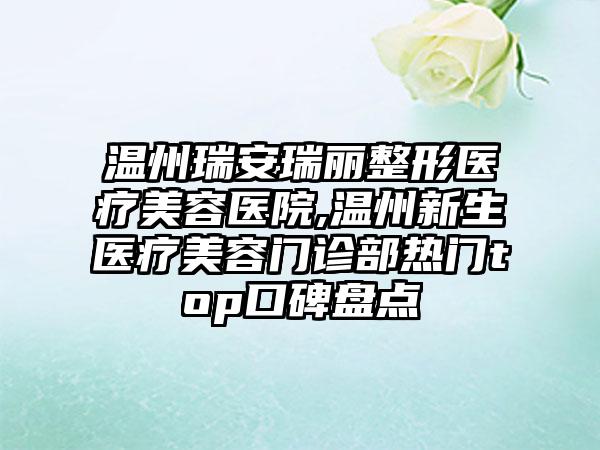 温州瑞安瑞丽整形医疗美容医院,温州新生医疗美容门诊部热门top口碑盘点