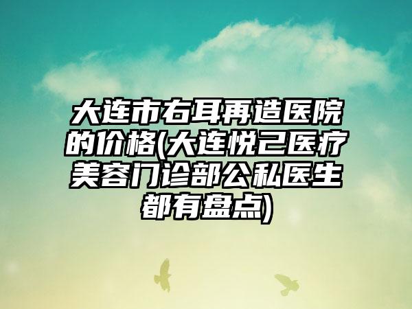 大连市右耳再造医院的价格(大连悦己医疗美容门诊部公私医生都有盘点)